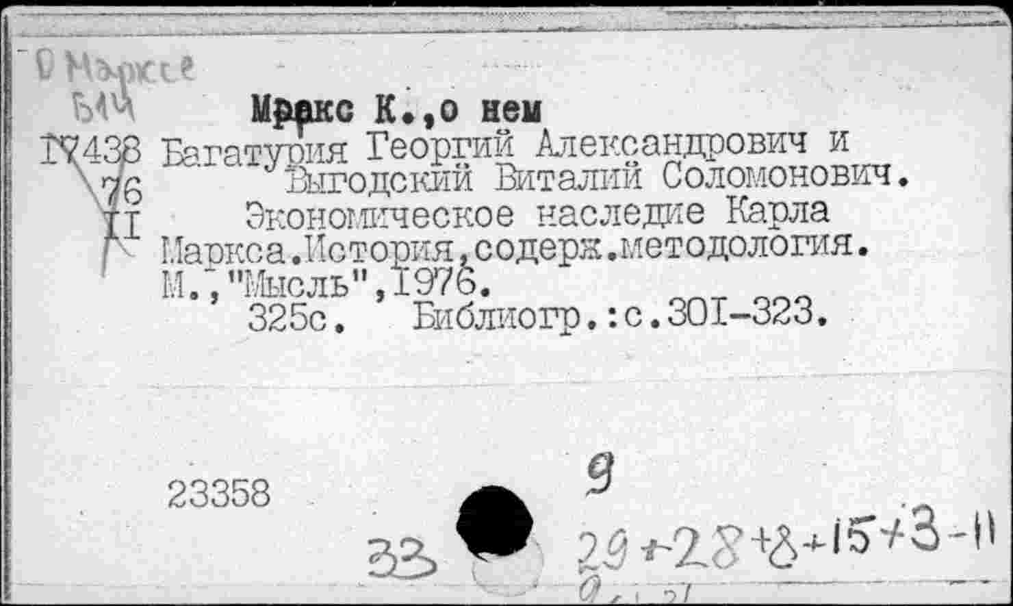 ﻿Мрдкс К.,о нем
Багатурия Георгий Александрович и Выгодский Виталий Соломонович.
Экономическое наследие Карла .методология.
:с.301-323.
Маркса.История,содеря М.;"Мысль”,1976.
325с. Библиогр.
23358